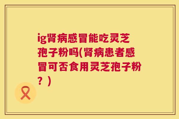 ig肾病感冒能吃灵芝孢子粉吗(肾病患者感冒可否食用灵芝孢子粉？)  第1张