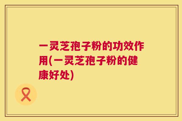 一灵芝孢子粉的功效作用(一灵芝孢子粉的健康好处)  第1张