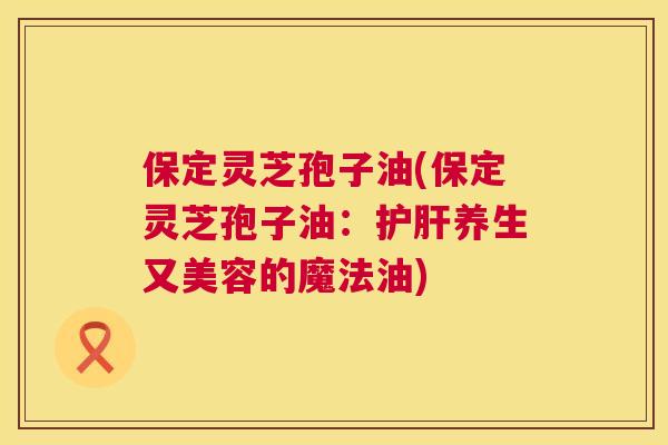 保定灵芝孢子油(保定灵芝孢子油:护肝养生又美容的魔法油) 第1张 保定灵芝孢子油(保定灵芝孢子油:护肝养生又美容的魔法油) 第1张