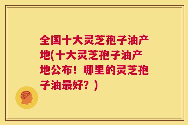 全国十大灵芝孢子油产地(十大灵芝孢子油产地公布！哪里的灵芝孢子油最好？)  第1张
