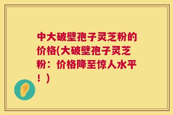 中大破壁孢子灵芝粉的价格(大破壁孢子灵芝粉：价格降至惊人水平！)  第1张