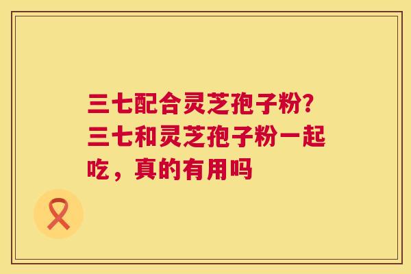 三七配合灵芝孢子粉？三七和灵芝孢子粉一起吃，真的有用吗  第1张