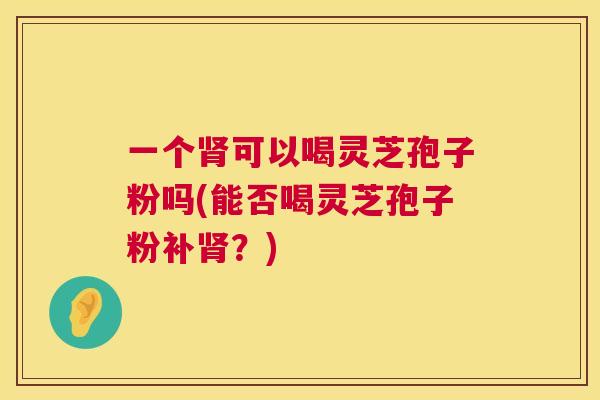 一个肾可以喝灵芝孢子粉吗(能否喝灵芝孢子粉补肾?) 第1张 一个肾可以喝灵芝孢子粉吗(能否喝灵芝孢子粉补肾?) 第1张
