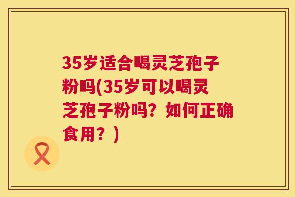 35岁适合喝灵芝孢子粉吗(35岁可以喝灵芝孢子粉吗?如何正确食用?) 第1张 35岁适合喝灵芝孢子粉吗(35岁可以喝灵芝孢子粉吗?如何正确食用?) 第1张