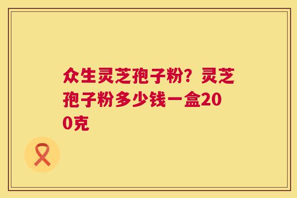 众生灵芝孢子粉?灵芝孢子粉多少钱一盒200克 第1张 众生灵芝孢子粉?灵芝孢子粉多少钱一盒200克 第1张