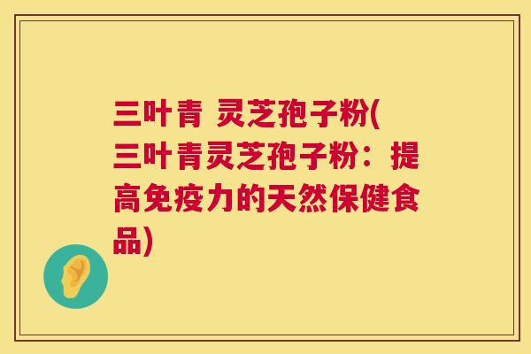 三叶青 灵芝孢子粉(三叶青灵芝孢子粉:提高免疫力的天然保健食品) 第1张 三叶青 灵芝孢子粉(三叶青灵芝孢子粉:提高免疫力的天然保健食品) 第1张