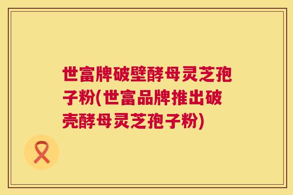 世富牌破壁酵母灵芝孢子粉(世富品牌推出破壳酵母灵芝孢子粉) 第1张 世富牌破壁酵母灵芝孢子粉(世富品牌推出破壳酵母灵芝孢子粉) 第1张
