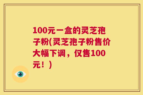 100元一盒的灵芝孢子粉(灵芝孢子粉售价大幅下调,仅售100元!) 第1张 100元一盒的灵芝孢子粉(灵芝孢子粉售价大幅下调,仅售100元!) 第1张
