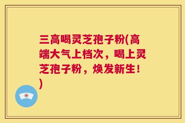 三高喝灵芝孢子粉(高端大气上档次,喝上灵芝孢子粉,焕发新生!) 第1张 三高喝灵芝孢子粉(高端大气上档次,喝上灵芝孢子粉,焕发新生!) 第1张