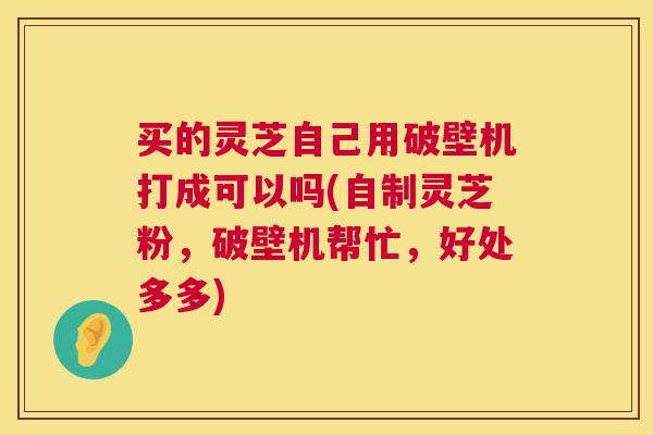 买的灵芝自己用破壁机打成可以吗(自制灵芝粉,破壁机帮忙,好处多多) 第1张 买的灵芝自己用破壁机打成可以吗(自制灵芝粉,破壁机帮忙,好处多多) 第1张