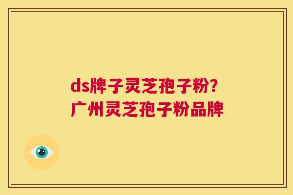ds牌子灵芝孢子粉?广州灵芝孢子粉品牌 第1张 ds牌子灵芝孢子粉?广州灵芝孢子粉品牌 第1张