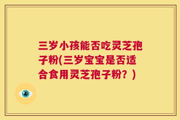 三岁小孩能否吃灵芝孢子粉(三岁宝宝是否适合食用灵芝孢子粉?) 第1张 三岁小孩能否吃灵芝孢子粉(三岁宝宝是否适合食用灵芝孢子粉?) 第1张