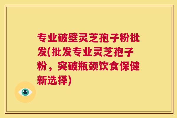 专业破壁灵芝孢子粉批发(批发专业灵芝孢子粉，突破瓶颈饮食保健新选择)  第1张
