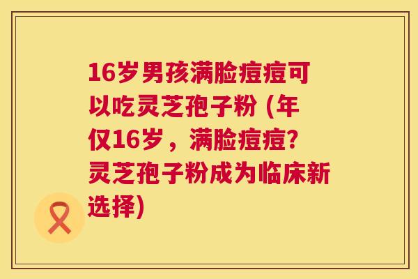 16岁男孩满脸痘痘可以吃灵芝孢子粉 (年仅16岁,满脸痘痘?灵芝孢子粉成为临床新选择) 第1张 16岁男孩满脸痘痘可以吃灵芝孢子粉 (年仅16岁,满脸痘痘?灵芝孢子粉成为临床新选择) 第1张