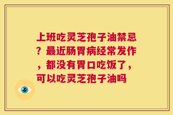 上班吃灵芝孢子油禁忌？最近肠胃病经常发作，都没有胃口吃饭了，可以吃灵芝孢子油吗  第1张