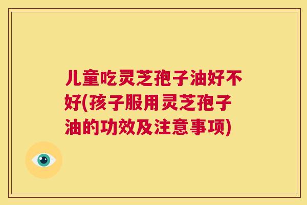 儿童吃灵芝孢子油好不好(孩子服用灵芝孢子油的功效及注意事项) 第1张 儿童吃灵芝孢子油好不好(孩子服用灵芝孢子油的功效及注意事项) 第1张