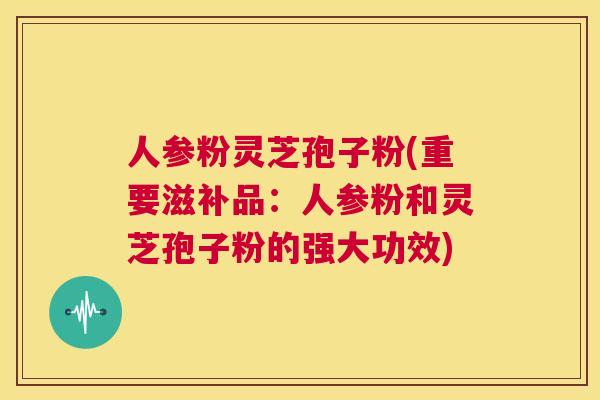 人参粉灵芝孢子粉(重要滋补品:人参粉和灵芝孢子粉的强大功效) 第1张 人参粉灵芝孢子粉(重要滋补品:人参粉和灵芝孢子粉的强大功效) 第1张