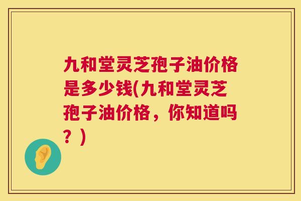 九和堂灵芝孢子油价格是多少钱(九和堂灵芝孢子油价格,你知道吗?) 第1张 九和堂灵芝孢子油价格是多少钱(九和堂灵芝孢子油价格,你知道吗?) 第1张
