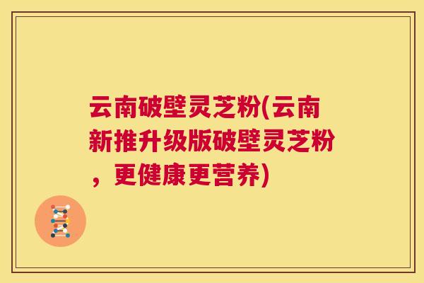 云南破壁灵芝粉(云南新推升级版破壁灵芝粉，更健康更营养)  第1张