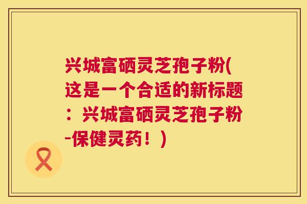 兴城富硒灵芝孢子粉(这是一个合适的新标题：兴城富硒灵芝孢子粉-保健灵药！)  第1张