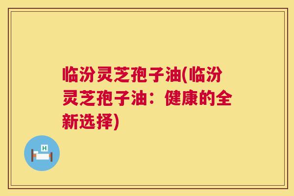 临汾灵芝孢子油(临汾灵芝孢子油：健康的全新选择)  第1张