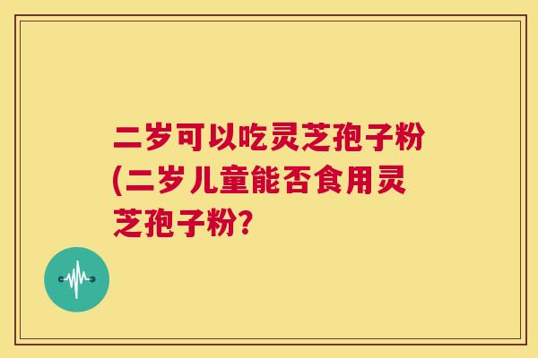 二岁可以吃灵芝孢子粉(二岁儿童能否食用灵芝孢子粉？  第1张