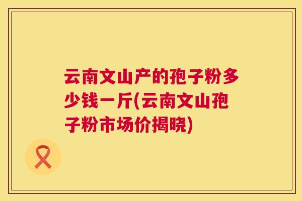 云南文山产的孢子粉多少钱一斤(云南文山孢子粉市场价揭晓) 第1张 云南文山产的孢子粉多少钱一斤(云南文山孢子粉市场价揭晓) 第1张
