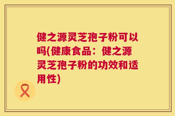健之源灵芝孢子粉可以吗(健康食品：健之源灵芝孢子粉的功效和适用性)  第1张
