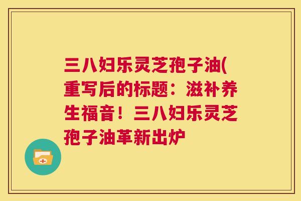 三八妇乐灵芝孢子油(重写后的标题:滋补养生福音!三八妇乐灵芝孢子油革新出炉 第1张 三八妇乐灵芝孢子油(重写后的标题:滋补养生福音!三八妇乐灵芝孢子油革新出炉 第1张