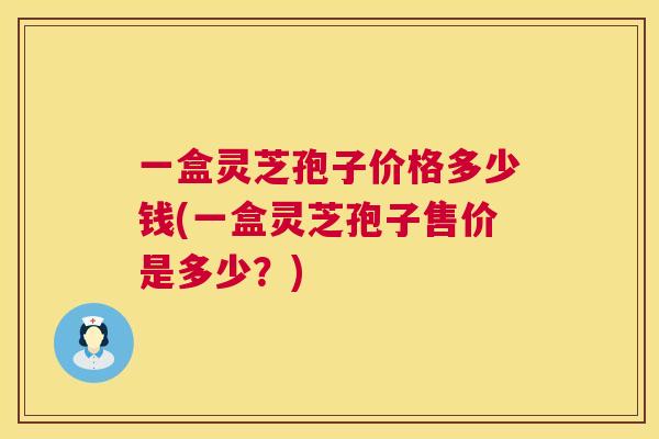 一盒灵芝孢子价格多少钱(一盒灵芝孢子售价是多少?) 第1张 一盒灵芝孢子价格多少钱(一盒灵芝孢子售价是多少?) 第1张
