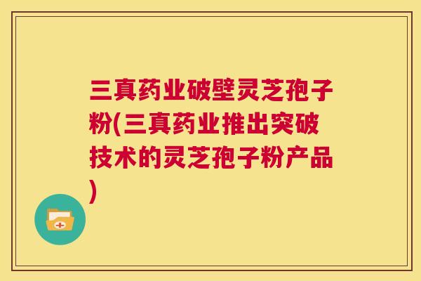 三真药业破壁灵芝孢子粉(三真药业推出突破技术的灵芝孢子粉产品) 第1张 三真药业破壁灵芝孢子粉(三真药业推出突破技术的灵芝孢子粉产品) 第1张