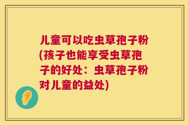 儿童可以吃虫草孢子粉(孩子也能享受虫草孢子的好处:虫草孢子粉对儿童的益处) 第1张 儿童可以吃虫草孢子粉(孩子也能享受虫草孢子的好处:虫草孢子粉对儿童的益处) 第1张