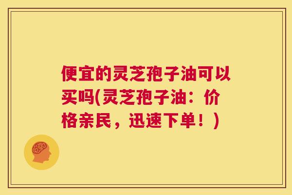 便宜的灵芝孢子油可以买吗(灵芝孢子油:价格亲民,迅速下单!) 第1张 便宜的灵芝孢子油可以买吗(灵芝孢子油:价格亲民,迅速下单!) 第1张