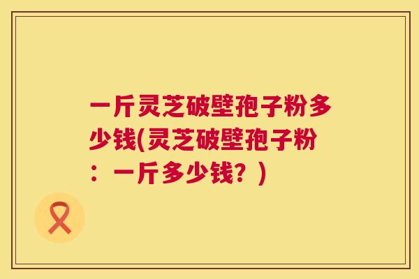 一斤灵芝破壁孢子粉多少钱(灵芝破壁孢子粉：一斤多少钱？)  第1张