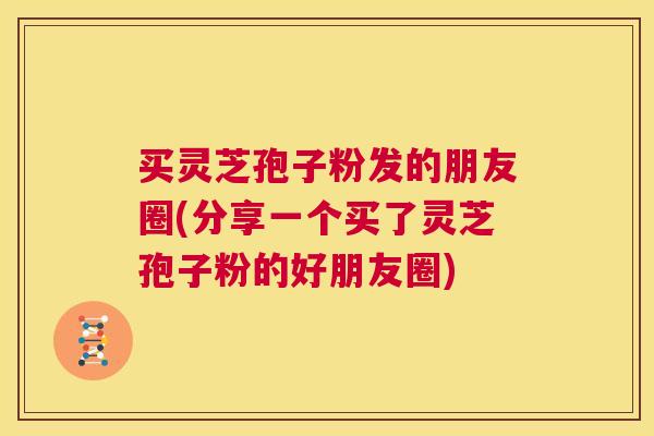 买灵芝孢子粉发的朋友圈(分享一个买了灵芝孢子粉的好朋友圈)  第1张