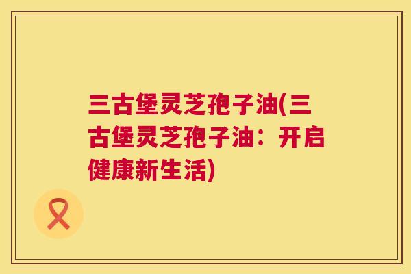 三古堡灵芝孢子油(三古堡灵芝孢子油：开启健康新生活)  第1张