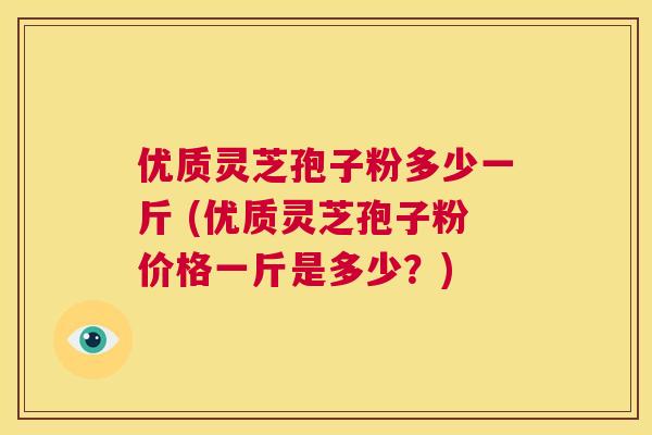 优质灵芝孢子粉多少一斤 (优质灵芝孢子粉价格一斤是多少？)  第1张