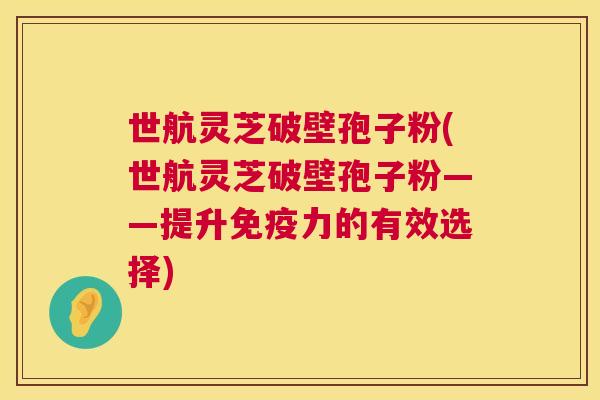 世航灵芝破壁孢子粉(世航灵芝破壁孢子粉——提升免疫力的有效选择) 第1张 世航灵芝破壁孢子粉(世航灵芝破壁孢子粉——提升免疫力的有效选择) 第1张