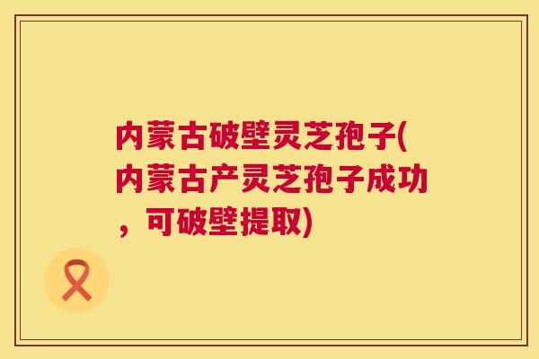 内蒙古破壁灵芝孢子(内蒙古产灵芝孢子成功，可破壁提取)  第1张