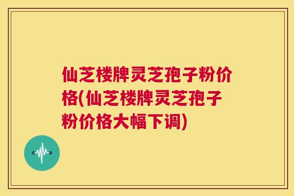 仙芝楼牌灵芝孢子粉价格(仙芝楼牌灵芝孢子粉价格大幅下调) 第1张 仙芝楼牌灵芝孢子粉价格(仙芝楼牌灵芝孢子粉价格大幅下调) 第1张