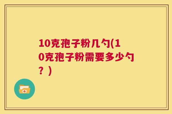 10克孢子粉几勺(10克孢子粉需要多少勺?) 第1张 10克孢子粉几勺(10克孢子粉需要多少勺?) 第1张