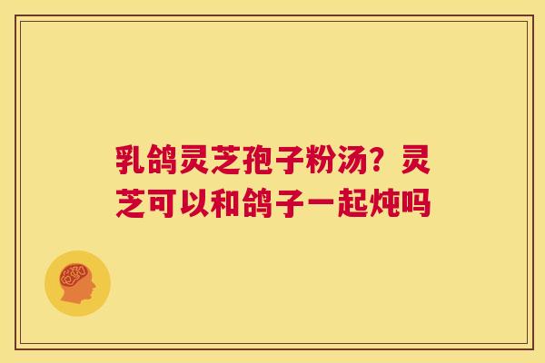乳鸽灵芝孢子粉汤？灵芝可以和鸽子一起炖吗  第1张