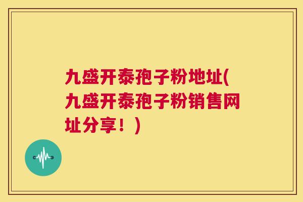 九盛开泰孢子粉地址(九盛开泰孢子粉销售网址分享!) 第1张 九盛开泰孢子粉地址(九盛开泰孢子粉销售网址分享!) 第1张