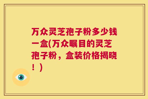 万众灵芝孢子粉多少钱一盒(万众瞩目的灵芝孢子粉，盒装价格揭晓！)  第1张