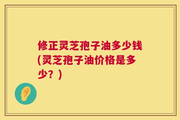 修正灵芝孢子油多少钱(灵芝孢子油价格是多少？)  第1张