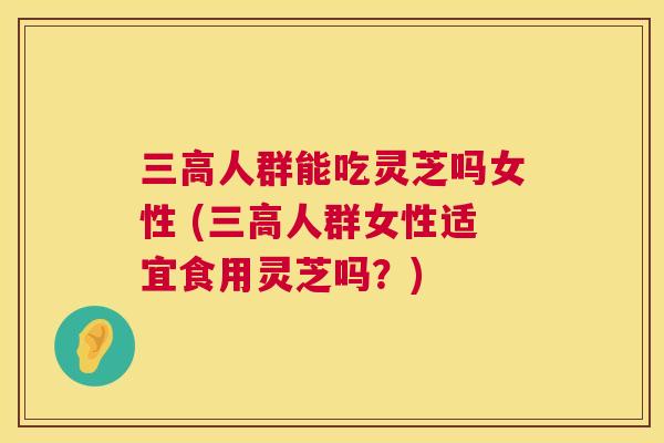 三高人群能吃灵芝吗女性 (三高人群女性适宜食用灵芝吗？)  第1张