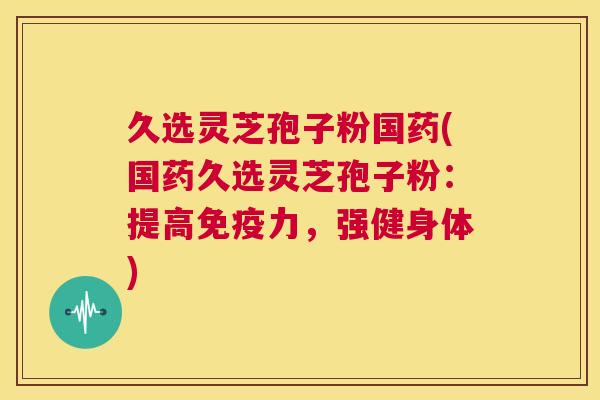 久选灵芝孢子粉国药(国药久选灵芝孢子粉:提高免疫力,强健身体) 第1张 久选灵芝孢子粉国药(国药久选灵芝孢子粉:提高免疫力,强健身体) 第1张