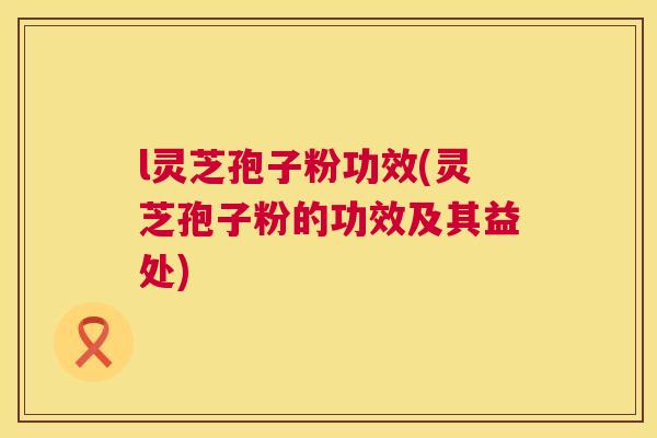 l灵芝孢子粉功效(灵芝孢子粉的功效及其益处) 第1张 l灵芝孢子粉功效(灵芝孢子粉的功效及其益处) 第1张