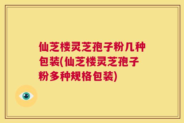 仙芝楼灵芝孢子粉几种包装(仙芝楼灵芝孢子粉多种规格包装)  第1张