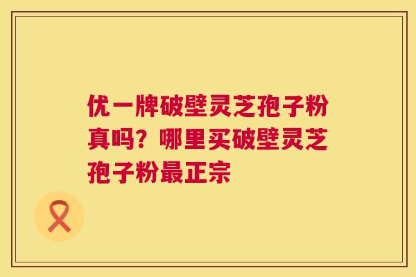 优一牌破壁灵芝孢子粉真吗？哪里买破壁灵芝孢子粉最正宗  第1张